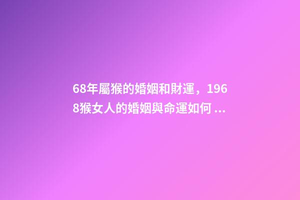 68年屬猴的婚姻和財運，1968猴女人的婚姻與命運如何 1968年屬猴的運勢，1968年出生的人運勢怎么樣？
